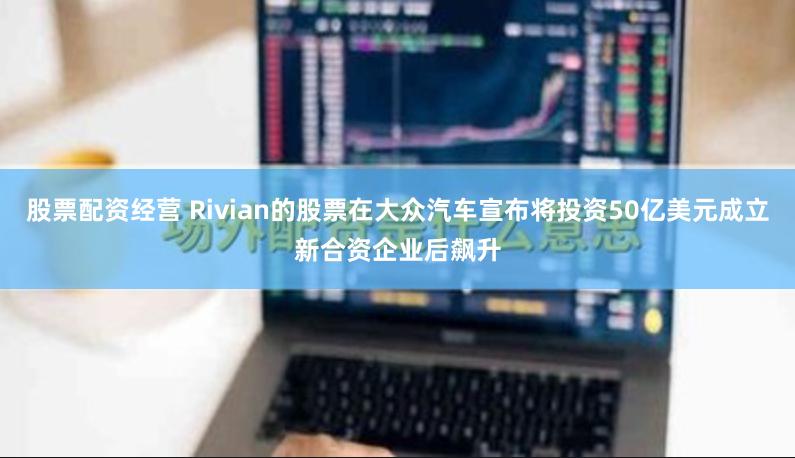 股票配资经营 Rivian的股票在大众汽车宣布将投资50亿美元成立新合资企业后飙升