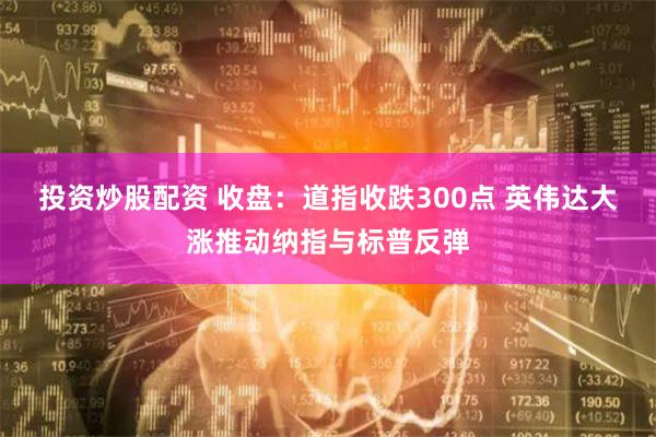 投资炒股配资 收盘：道指收跌300点 英伟达大涨推动纳指与标普反弹
