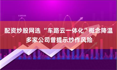 配资炒股网选 “车路云一体化”概念降温 多家公司曾提示炒作风险