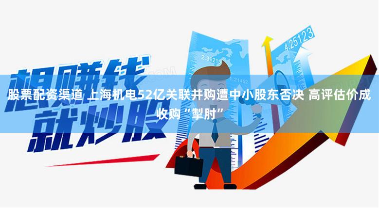 股票配资渠道 上海机电52亿关联并购遭中小股东否决 高评估价成收购“掣肘”