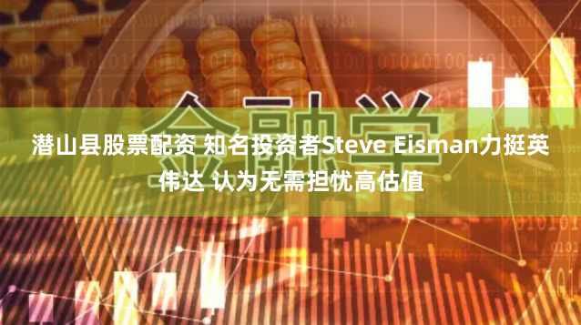 潜山县股票配资 知名投资者Steve Eisman力挺英伟达 认为无需担忧高估值