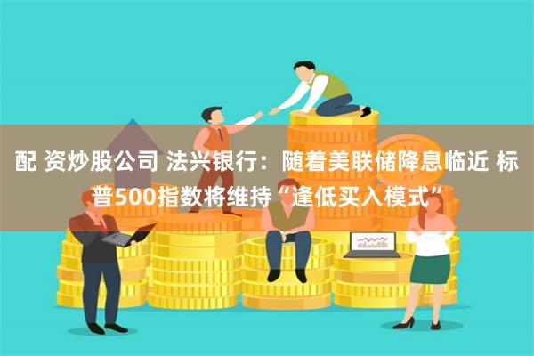 配 资炒股公司 法兴银行：随着美联储降息临近 标普500指数将维持“逢低买入模式”