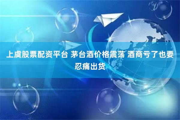 上虞股票配资平台 茅台酒价格震荡 酒商亏了也要忍痛出货