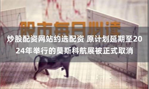 炒股配资网站约选配资 原计划延期至2024年举行的莫斯科航展被正式取消