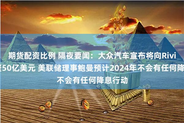 期货配资比例 隔夜要闻：大众汽车宣布将向Rivian投资50亿美元 美联储理事鲍曼预计2024年不会有任何降息行动