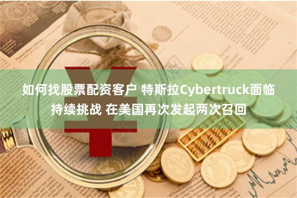 如何找股票配资客户 特斯拉Cybertruck面临持续挑战 在美国再次发起两次召回