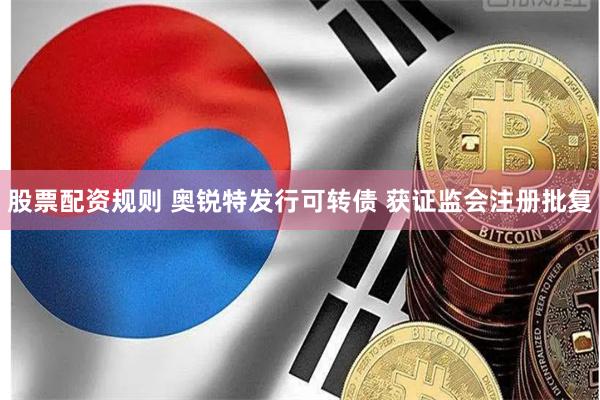 股票配资规则 奥锐特发行可转债 获证监会注册批复