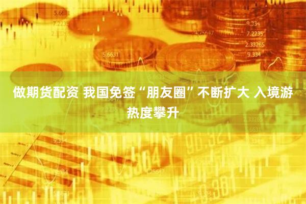 做期货配资 我国免签“朋友圈”不断扩大 入境游热度攀升