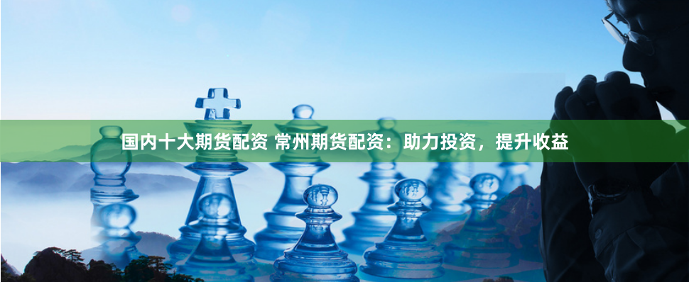 国内十大期货配资 常州期货配资：助力投资，提升收益