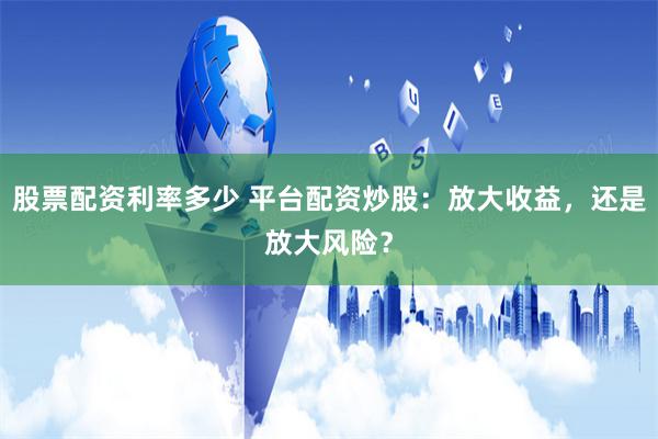 股票配资利率多少 平台配资炒股：放大收益，还是放大风险？