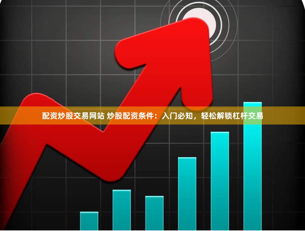 配资炒股交易网站 炒股配资条件：入门必知，轻松解锁杠杆交易