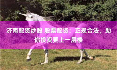 济南配资炒股 股票配资：正规合法，助你投资更上一层楼