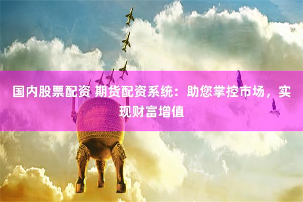 国内股票配资 期货配资系统：助您掌控市场，实现财富增值