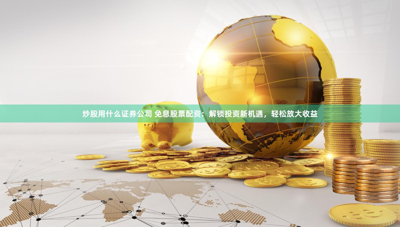 炒股用什么证券公司 免息股票配资：解锁投资新机遇，轻松放大收益