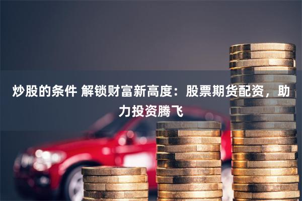 炒股的条件 解锁财富新高度：股票期货配资，助力投资腾飞