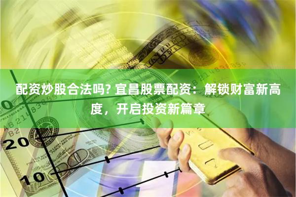 配资炒股合法吗? 宜昌股票配资：解锁财富新高度，开启投资新篇章