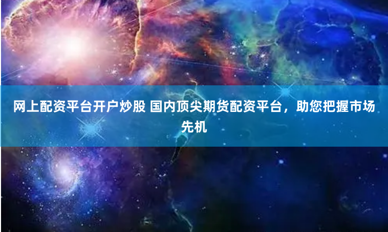 网上配资平台开户炒股 国内顶尖期货配资平台，助您把握市场先机
