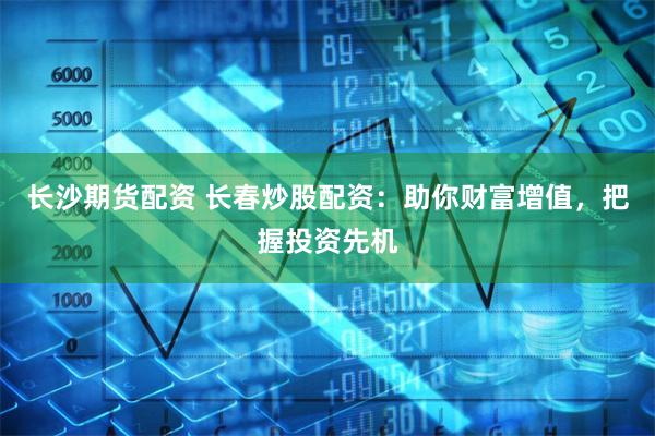长沙期货配资 长春炒股配资：助你财富增值，把握投资先机