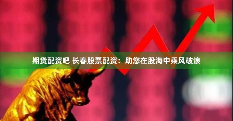 期货配资吧 长春股票配资：助您在股海中乘风破浪