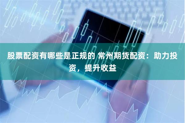 股票配资有哪些是正规的 常州期货配资：助力投资，提升收益