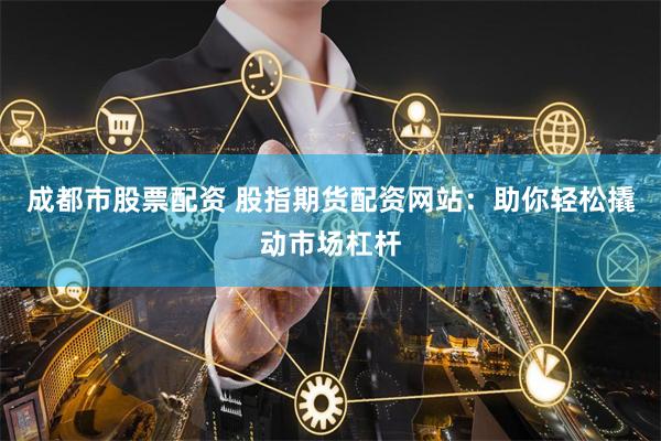 成都市股票配资 股指期货配资网站：助你轻松撬动市场杠杆