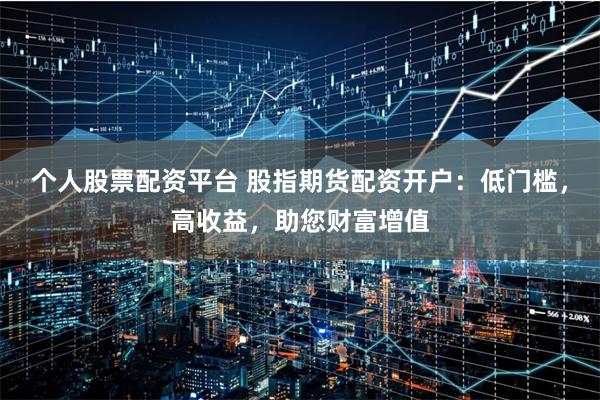个人股票配资平台 股指期货配资开户：低门槛，高收益，助您财富增值