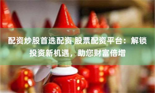 配资炒股首选配资 股票配资平台：解锁投资新机遇，助您财富倍增