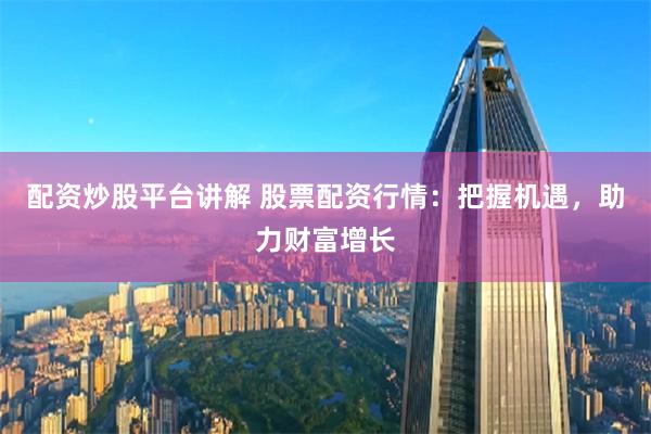 配资炒股平台讲解 股票配资行情：把握机遇，助力财富增长