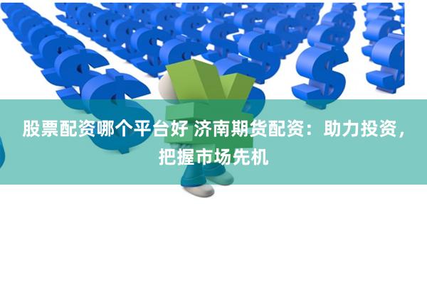 股票配资哪个平台好 济南期货配资：助力投资，把握市场先机