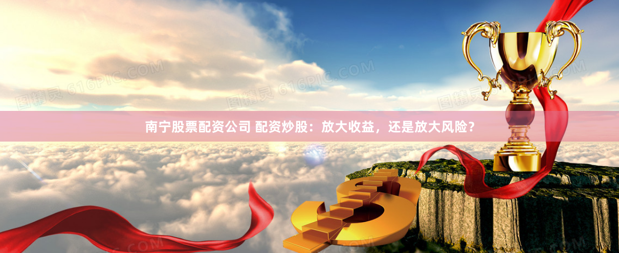 南宁股票配资公司 配资炒股：放大收益，还是放大风险？