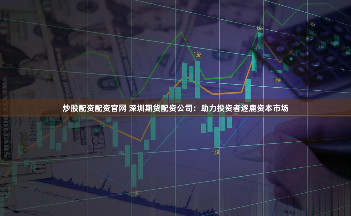 炒股配资配资官网 深圳期货配资公司：助力投资者逐鹿资本市场