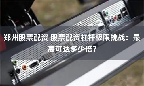 郑州股票配资 股票配资杠杆极限挑战:最高可达多少倍?