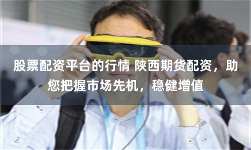 股票配资平台的行情 陕西期货配资,助您把握市场先机,稳健增值