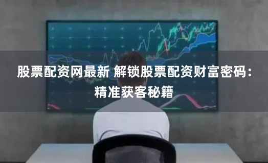 股票配资网最新 解锁股票配资财富密码：精准获客秘籍