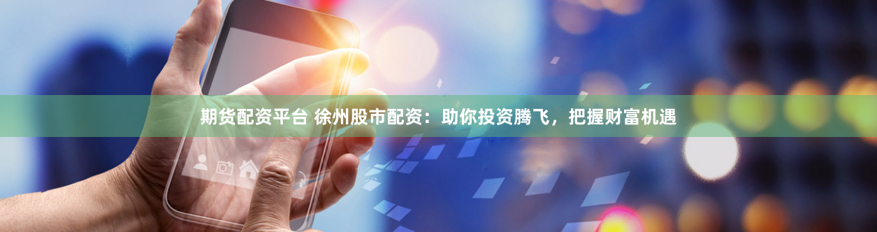 期货配资平台 徐州股市配资：助你投资腾飞，把握财富机遇