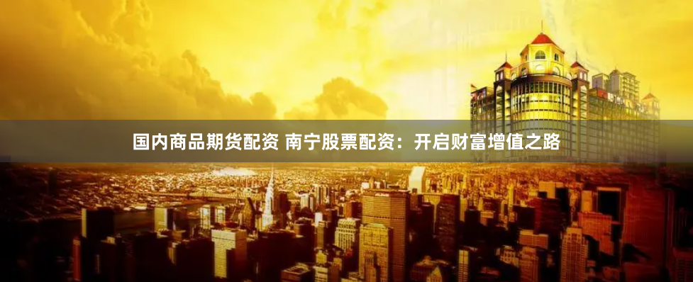 国内商品期货配资 南宁股票配资：开启财富增值之路