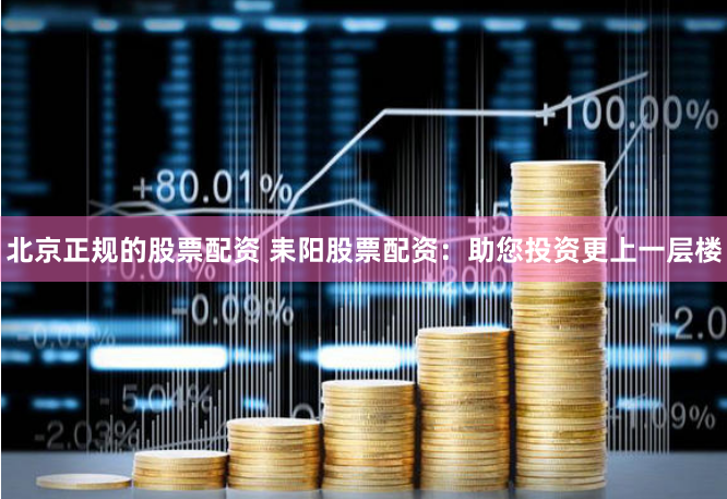 北京正规的股票配资 耒阳股票配资：助您投资更上一层楼