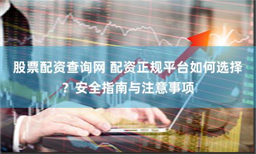 股票配资查询网 配资正规平台如何选择?安全指南与注意事项