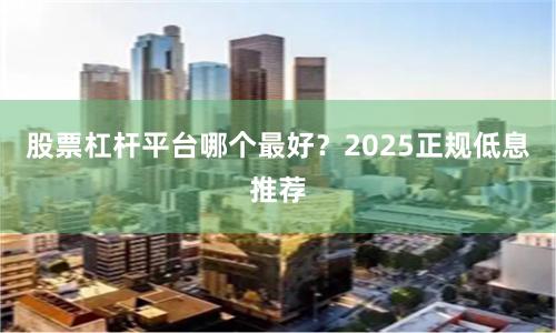 股票杠杆平台哪个最好?2025正规低息推荐